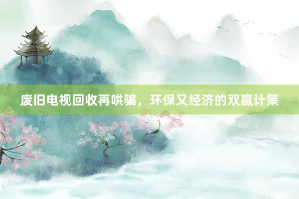 废旧电视回收再哄骗，环保又经济的双赢计策