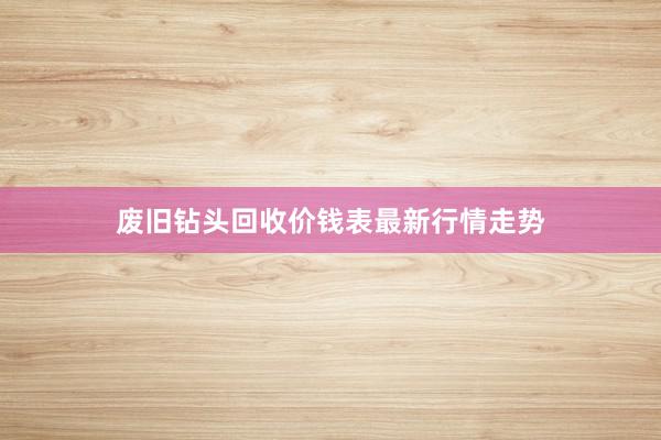 废旧钻头回收价钱表最新行情走势